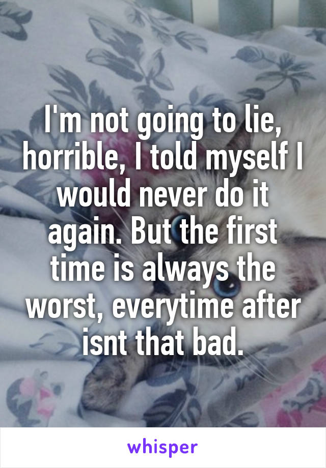 I'm not going to lie, horrible, I told myself I would never do it again. But the first time is always the worst, everytime after isnt that bad.