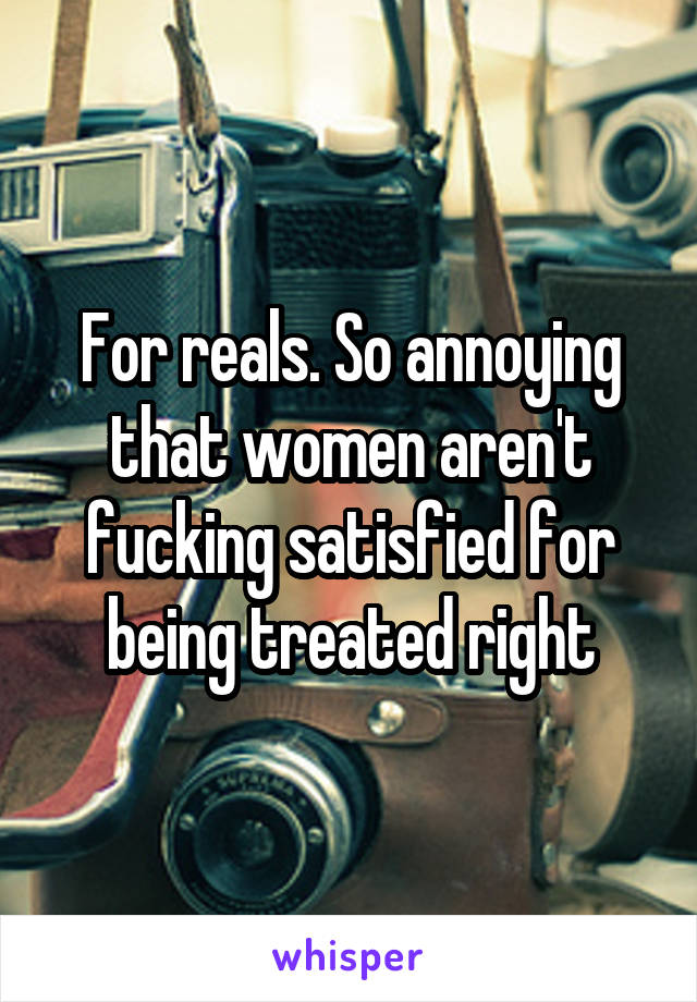 For reals. So annoying that women aren't fucking satisfied for being treated right