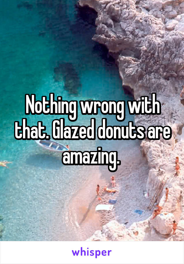 Nothing wrong with that. Glazed donuts are amazing. 