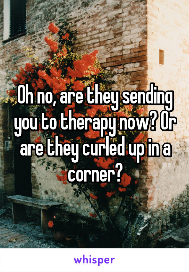 Oh no, are they sending you to therapy now? Or are they curled up in a corner?