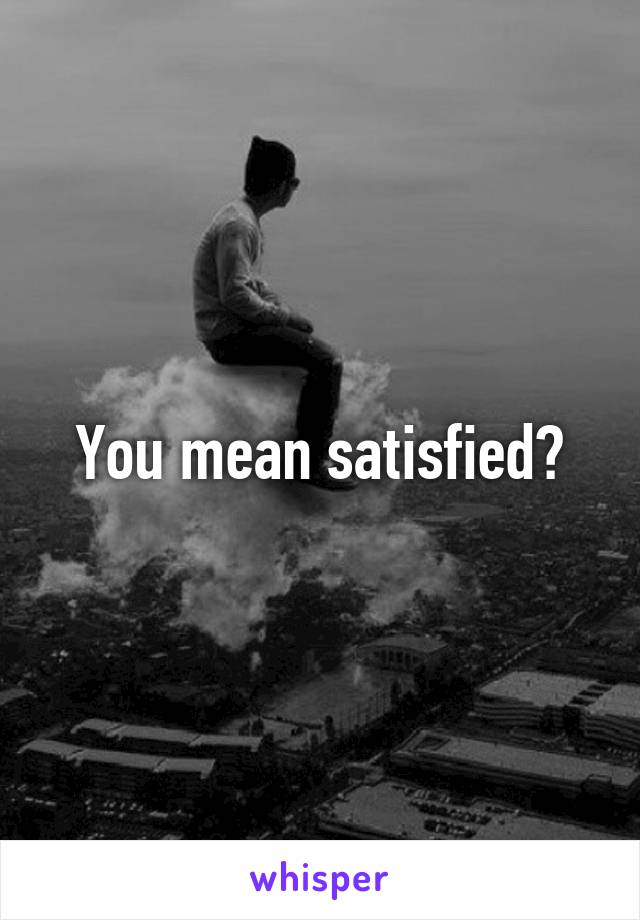 You mean satisfied?