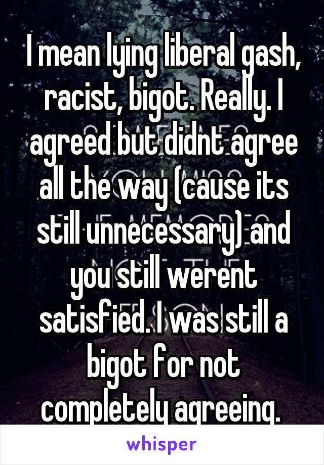 I mean lying liberal gash, racist, bigot. Really. I agreed but didnt agree all the way (cause its still unnecessary) and you still werent satisfied. I was still a bigot for not completely agreeing. 