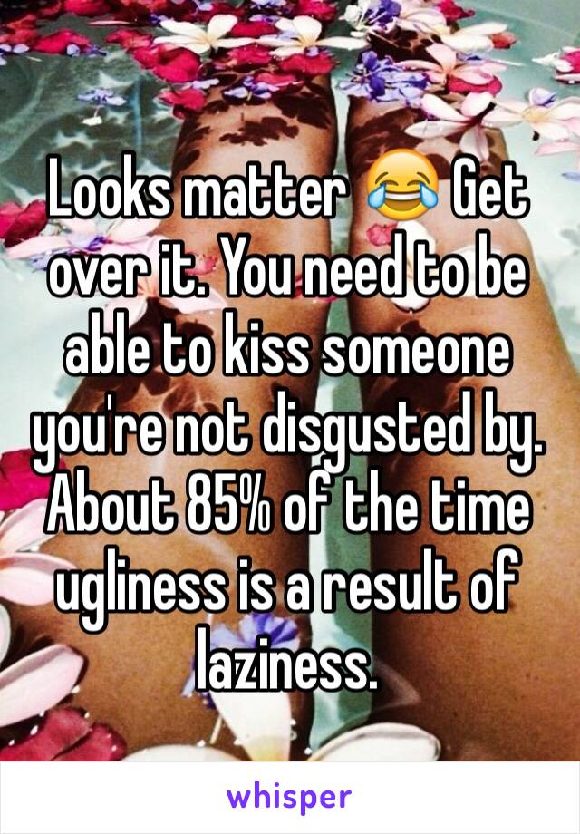 Looks matter 😂 Get over it. You need to be able to kiss someone you're not disgusted by. About 85% of the time ugliness is a result of laziness. 