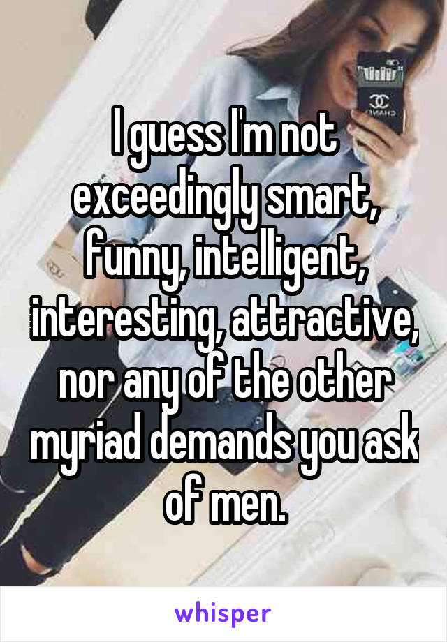 I guess I'm not exceedingly smart, funny, intelligent, interesting, attractive, nor any of the other myriad demands you ask of men.