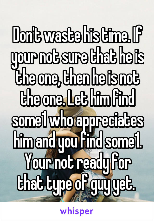 Don't waste his time. If your not sure that he is the one, then he is not the one. Let him find some1 who appreciates him and you find some1. Your not ready for that type of guy yet. 