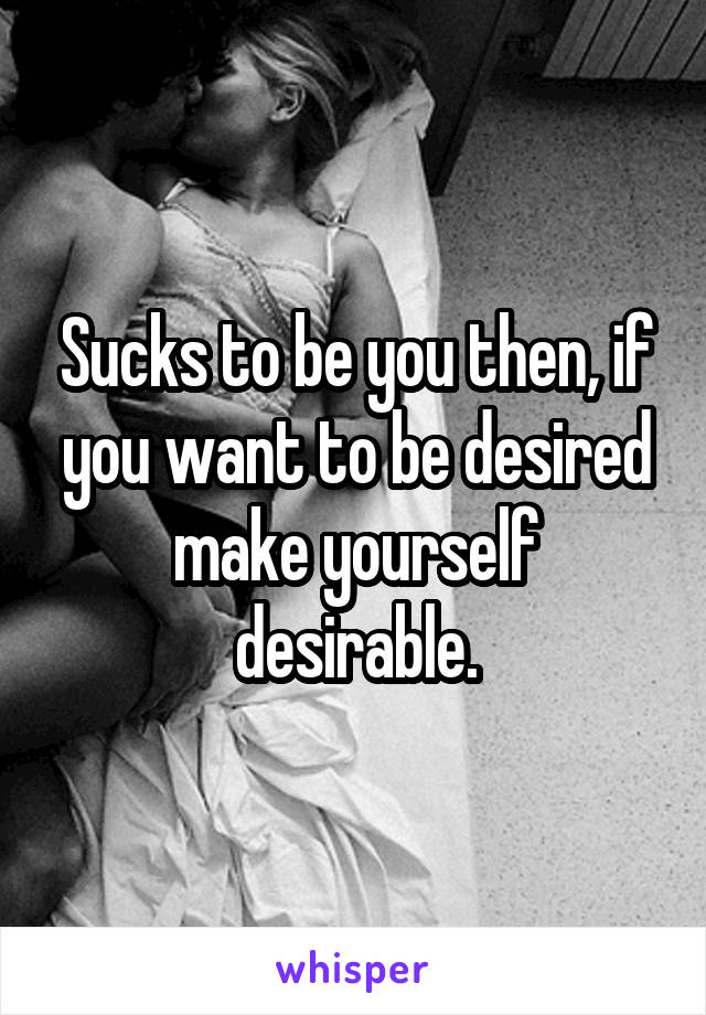 Sucks to be you then, if you want to be desired make yourself desirable.