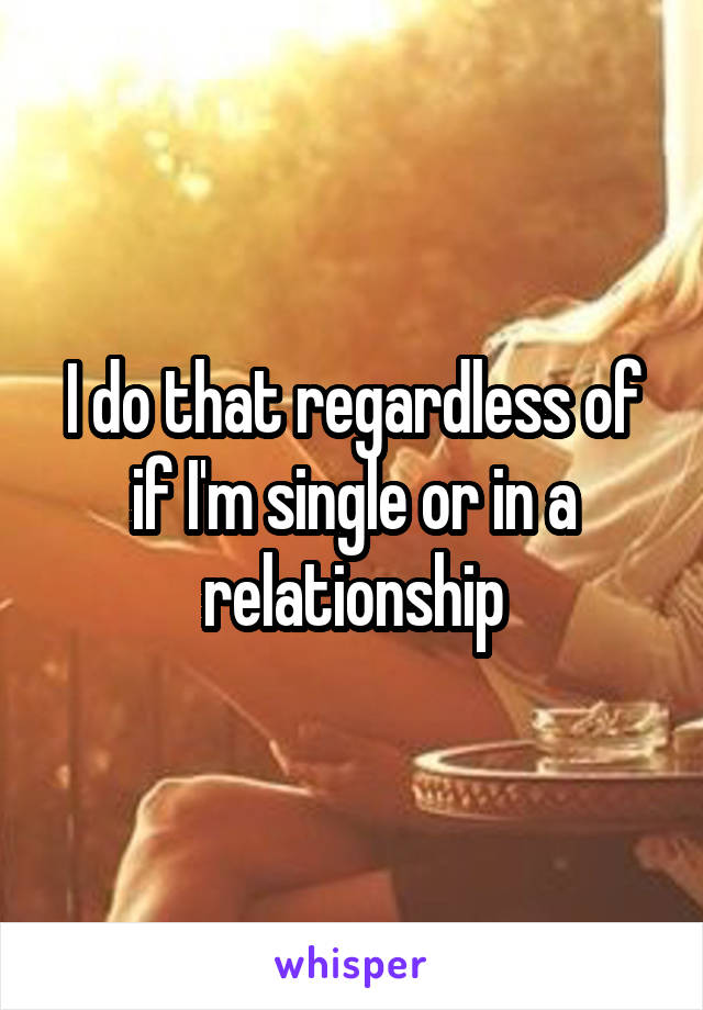 I do that regardless of if I'm single or in a relationship