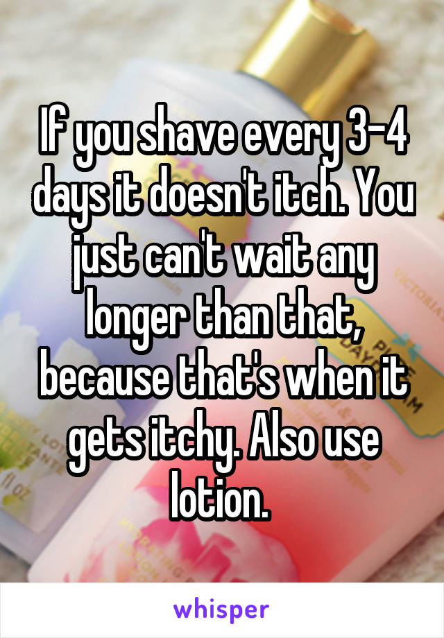 If you shave every 3-4 days it doesn't itch. You just can't wait any longer than that, because that's when it gets itchy. Also use lotion. 