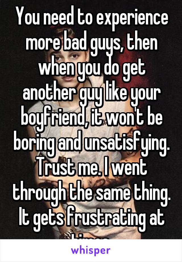 You need to experience more bad guys, then when you do get another guy like your boyfriend, it won't be boring and unsatisfying. Trust me. I went through the same thing. It gets frustrating at times.