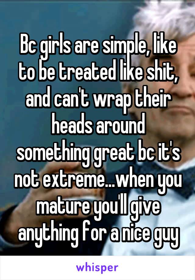 Bc girls are simple, like to be treated like shit, and can't wrap their heads around something great bc it's not extreme...when you mature you'll give anything for a nice guy