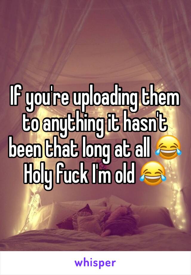 If you're uploading them to anything it hasn't been that long at all 😂
Holy fuck I'm old 😂