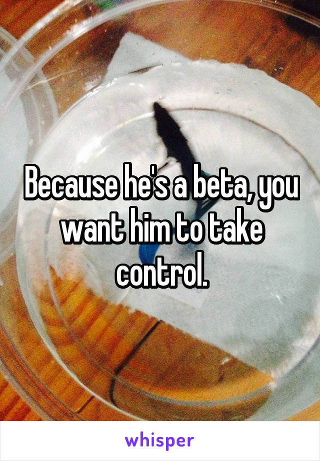 Because he's a beta, you want him to take control.