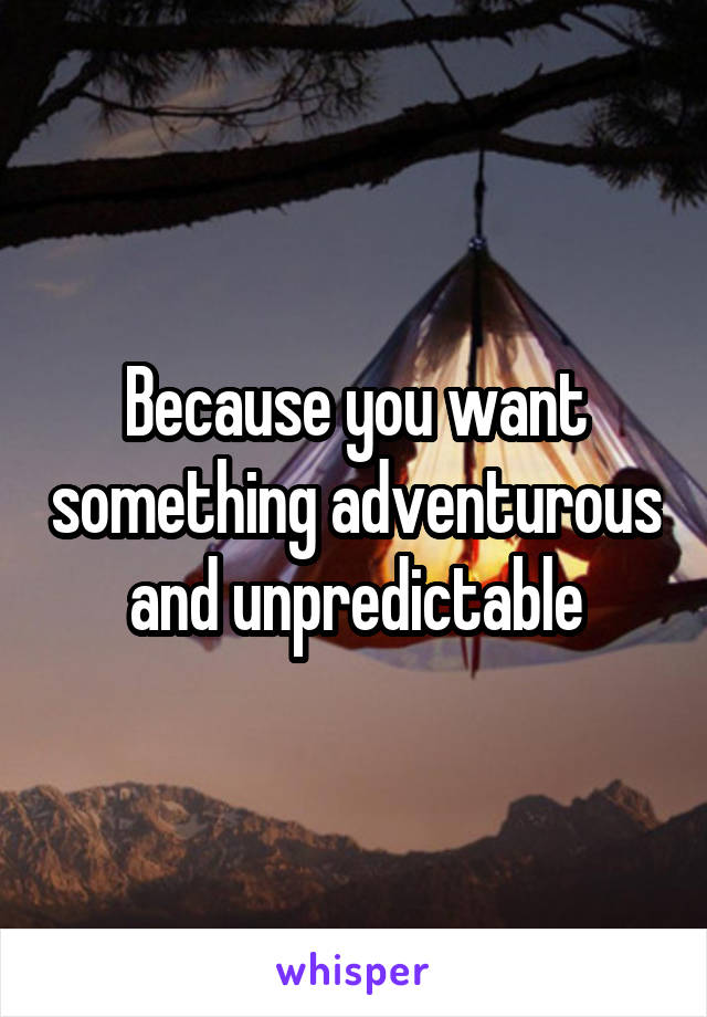 Because you want something adventurous and unpredictable