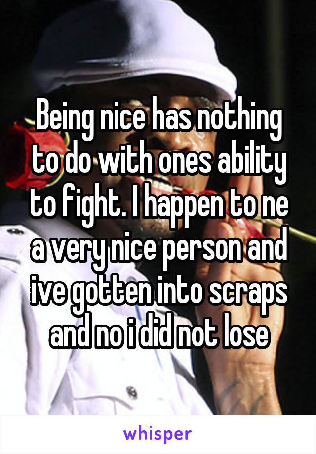 Being nice has nothing to do with ones ability to fight. I happen to ne a very nice person and ive gotten into scraps and no i did not lose