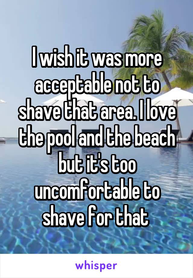 I wish it was more acceptable not to shave that area. I love the pool and the beach but it's too uncomfortable to shave for that 