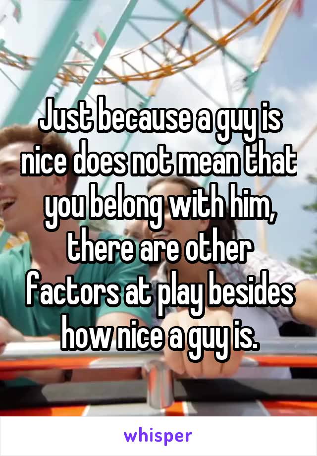 Just because a guy is nice does not mean that you belong with him, there are other factors at play besides how nice a guy is.