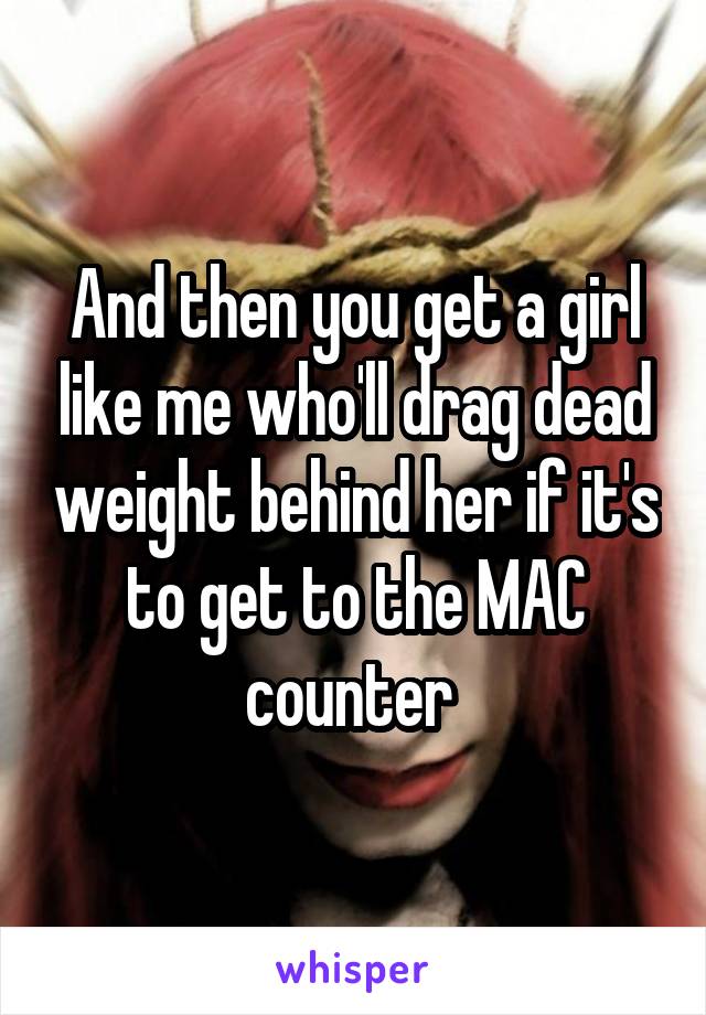 And then you get a girl like me who'll drag dead weight behind her if it's to get to the MAC counter 
