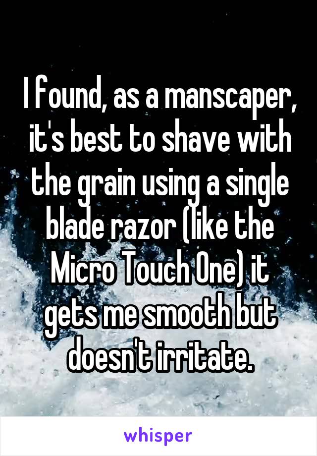I found, as a manscaper, it's best to shave with the grain using a single blade razor (like the Micro Touch One) it gets me smooth but doesn't irritate.