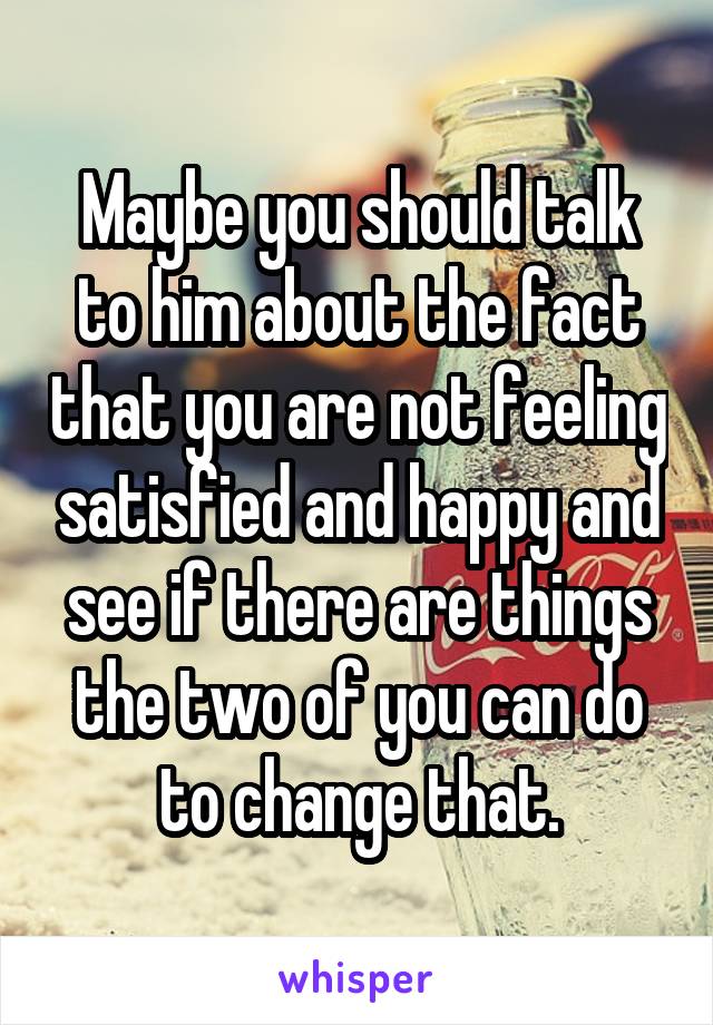 Maybe you should talk to him about the fact that you are not feeling satisfied and happy and see if there are things the two of you can do to change that.