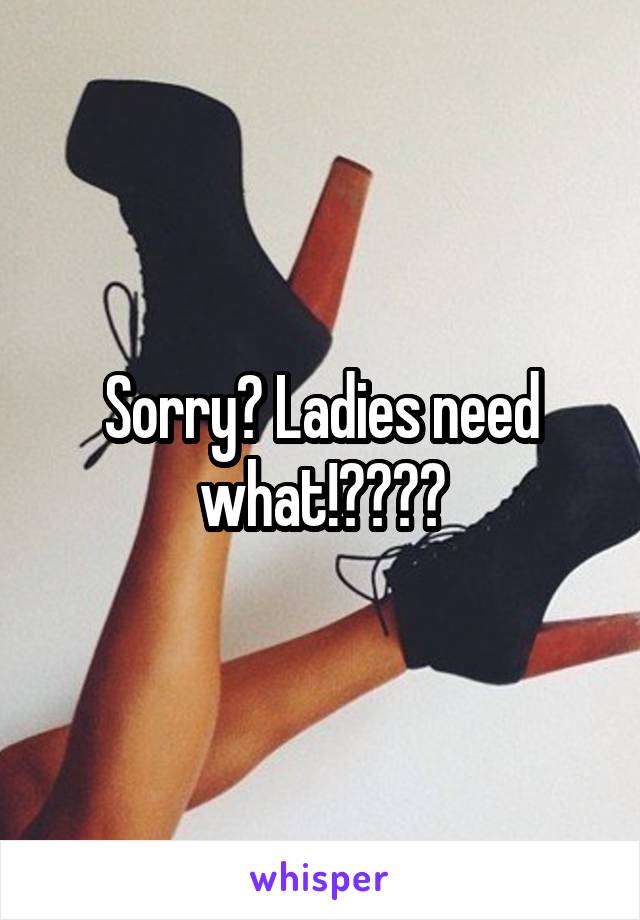 Sorry? Ladies need what!????