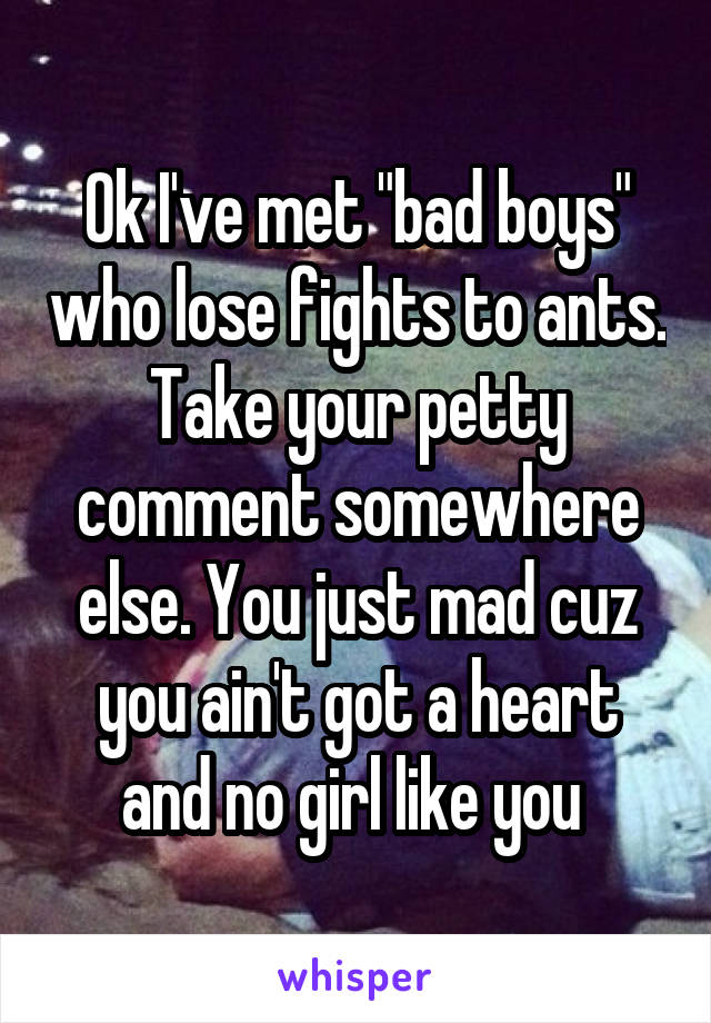 Ok I've met "bad boys" who lose fights to ants. Take your petty comment somewhere else. You just mad cuz you ain't got a heart and no girl like you 