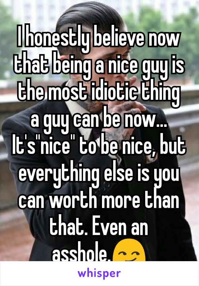 I honestly believe now that being a nice guy is the most idiotic thing a guy can be now... It's"nice" to be nice, but everything else is you can worth more than that. Even an asshole.😏