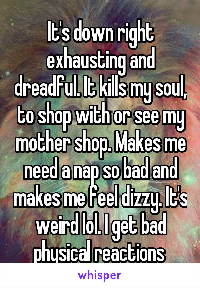 It's down right exhausting and dreadful. It kills my soul, to shop with or see my mother shop. Makes me need a nap so bad and makes me feel dizzy. It's weird lol. I get bad physical reactions 