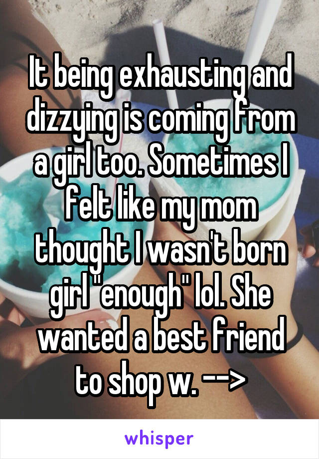 It being exhausting and dizzying is coming from a girl too. Sometimes I felt like my mom thought I wasn't born girl "enough" lol. She wanted a best friend to shop w. -->