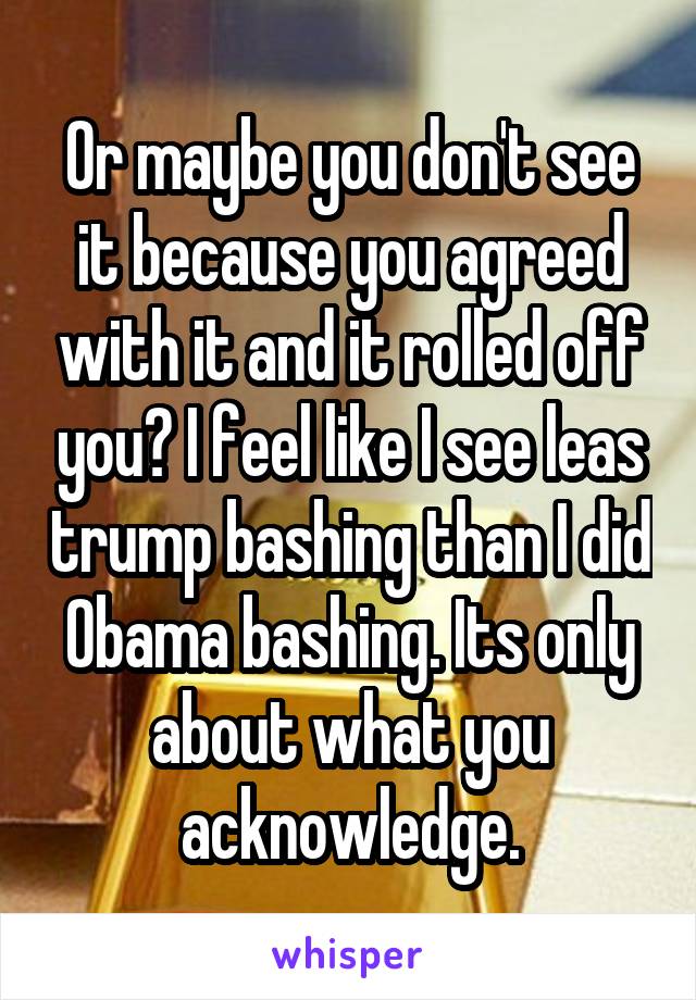 Or maybe you don't see it because you agreed with it and it rolled off you? I feel like I see leas trump bashing than I did Obama bashing. Its only about what you acknowledge.