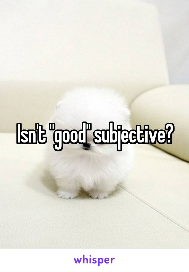 Isn't "good" subjective?