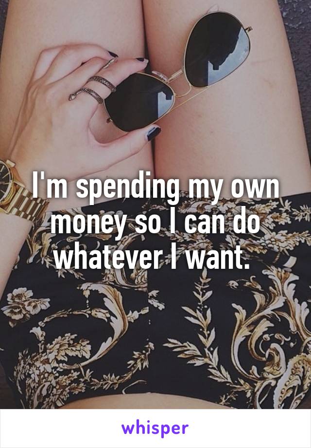 I'm spending my own money so I can do whatever I want. 