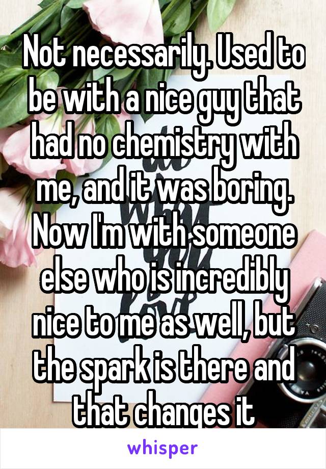 Not necessarily. Used to be with a nice guy that had no chemistry with me, and it was boring. Now I'm with someone else who is incredibly nice to me as well, but the spark is there and that changes it