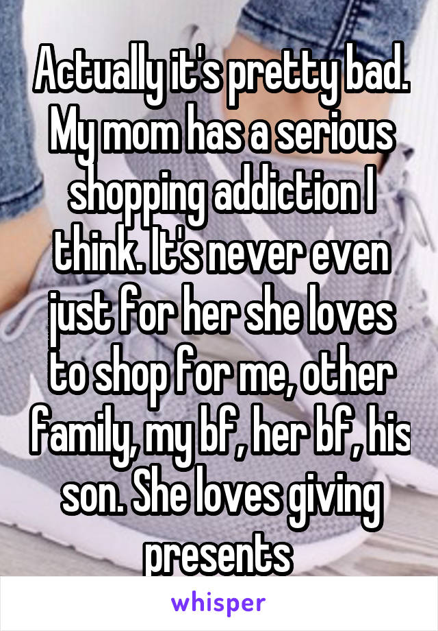 Actually it's pretty bad. My mom has a serious shopping addiction I think. It's never even just for her she loves to shop for me, other family, my bf, her bf, his son. She loves giving presents 