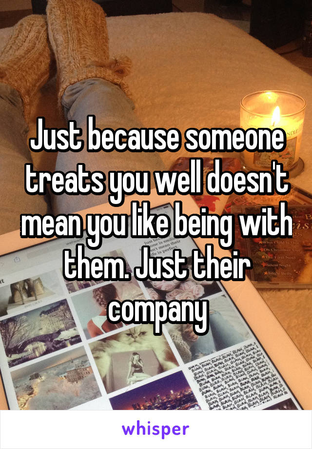 Just because someone treats you well doesn't mean you like being with them. Just their company