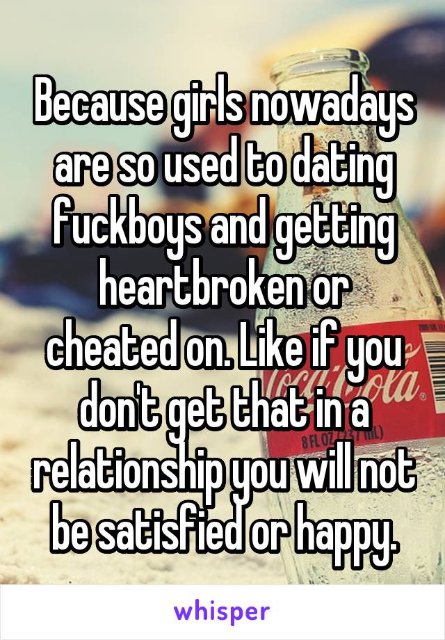 Because girls nowadays are so used to dating fuckboys and getting heartbroken or cheated on. Like if you don't get that in a relationship you will not be satisfied or happy.