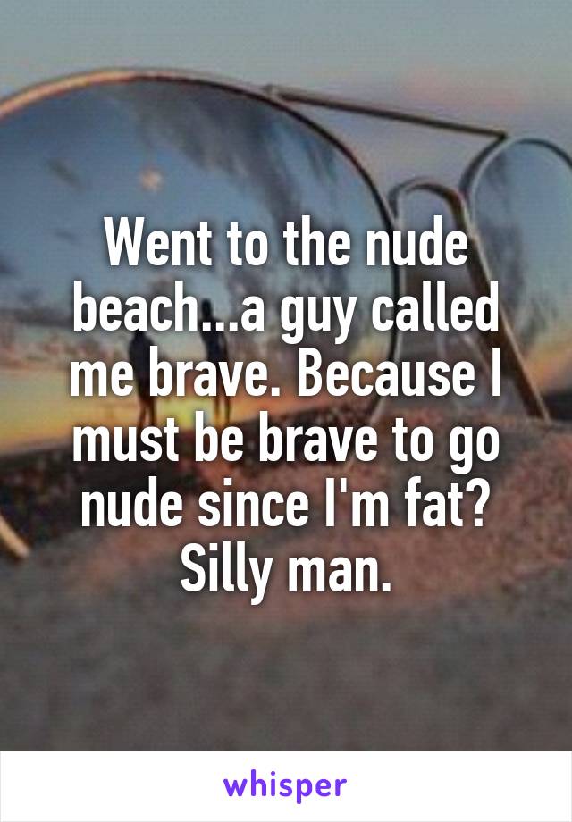 Went to the nude beach...a guy called me brave. Because I must be brave to go nude since I'm fat? Silly man.