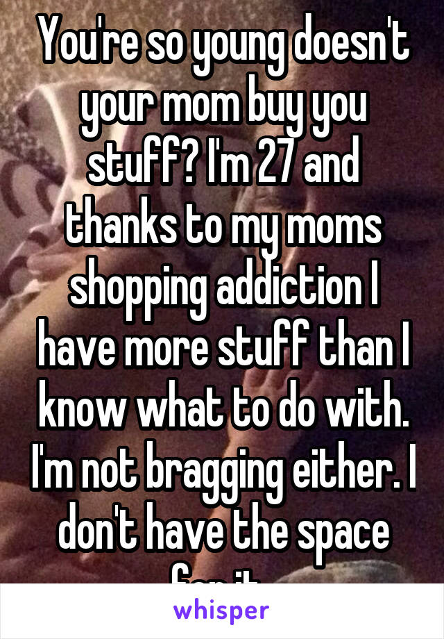 You're so young doesn't your mom buy you stuff? I'm 27 and thanks to my moms shopping addiction I have more stuff than I know what to do with. I'm not bragging either. I don't have the space for it. 