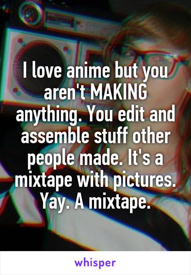 I love anime but you aren't MAKING anything. You edit and assemble stuff other people made. It's a mixtape with pictures. Yay. A mixtape.
