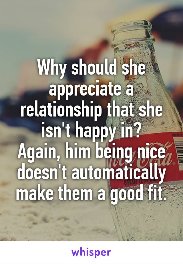 Why should she appreciate a relationship that she isn't happy in?
Again, him being nice doesn't automatically make them a good fit.