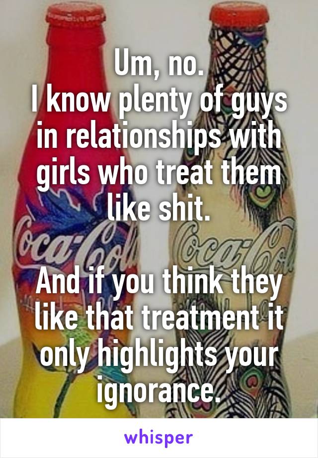 Um, no.
I know plenty of guys in relationships with girls who treat them like shit.

And if you think they like that treatment it only highlights your ignorance.