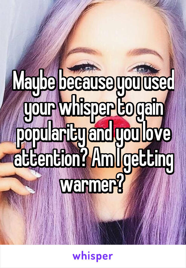  Maybe because you used your whisper to gain popularity and you love attention? Am I getting warmer? 
