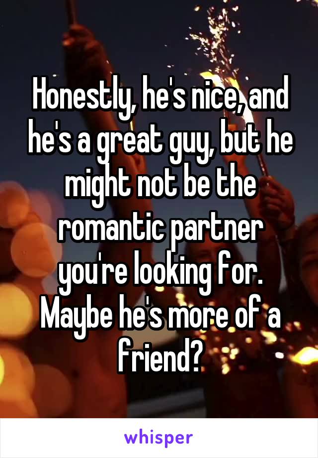 Honestly, he's nice, and he's a great guy, but he might not be the romantic partner you're looking for. Maybe he's more of a friend?
