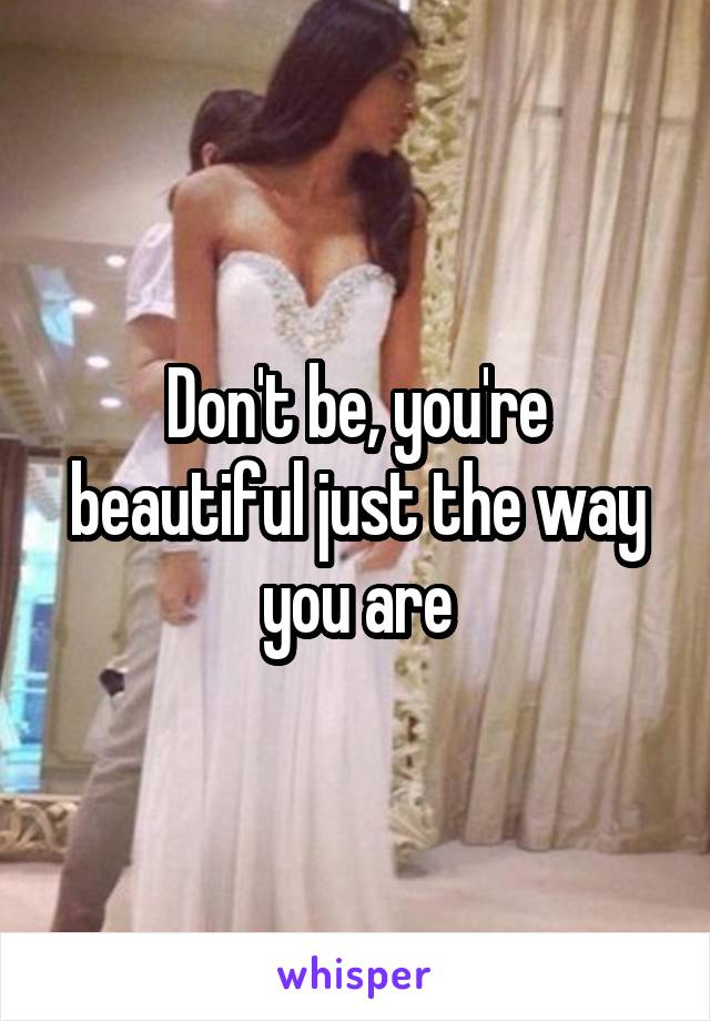 Don't be, you're beautiful just the way you are