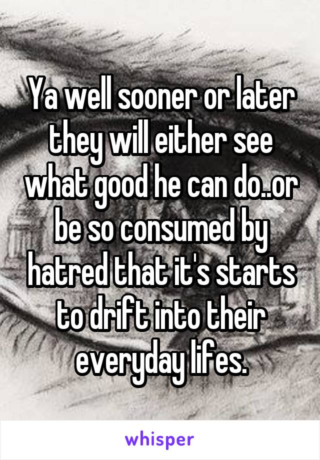 Ya well sooner or later they will either see what good he can do..or be so consumed by hatred that it's starts to drift into their everyday lifes.