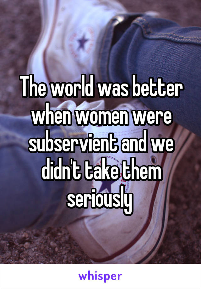 The world was better when women were subservient and we didn't take them seriously 