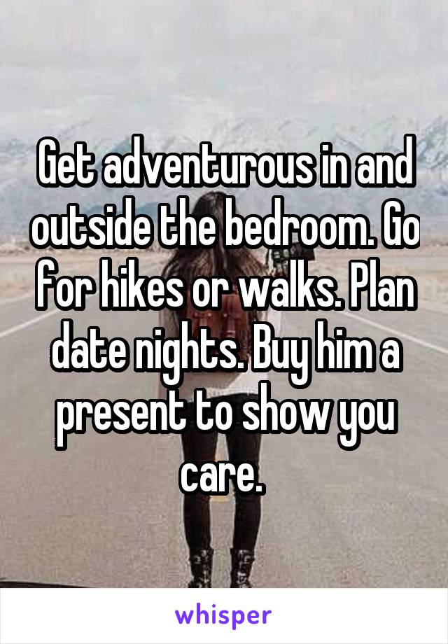 Get adventurous in and outside the bedroom. Go for hikes or walks. Plan date nights. Buy him a present to show you care. 