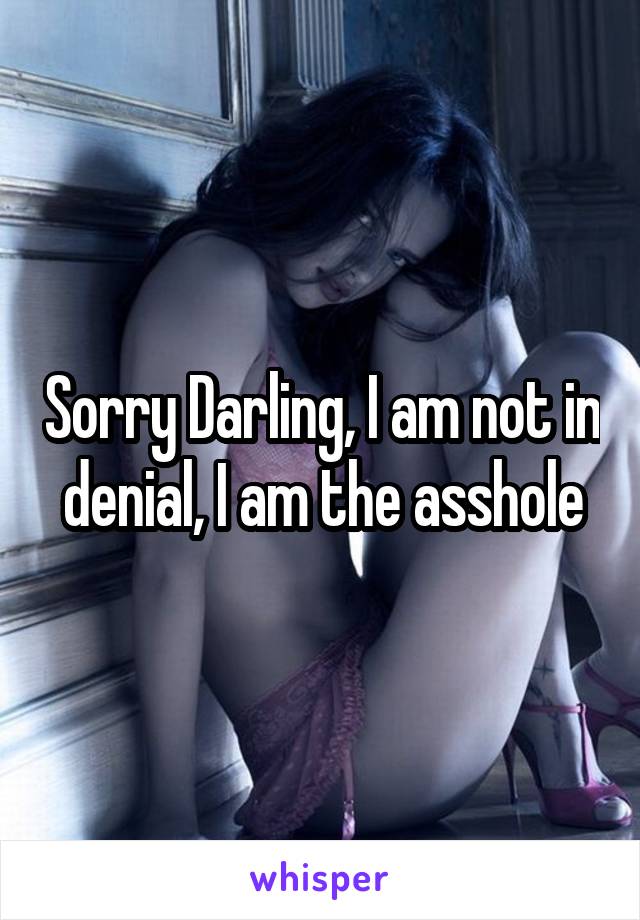 Sorry Darling, I am not in denial, I am the asshole