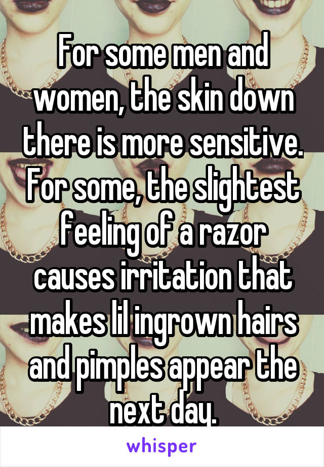 For some men and women, the skin down there is more sensitive. For some, the slightest feeling of a razor causes irritation that makes lil ingrown hairs and pimples appear the next day.