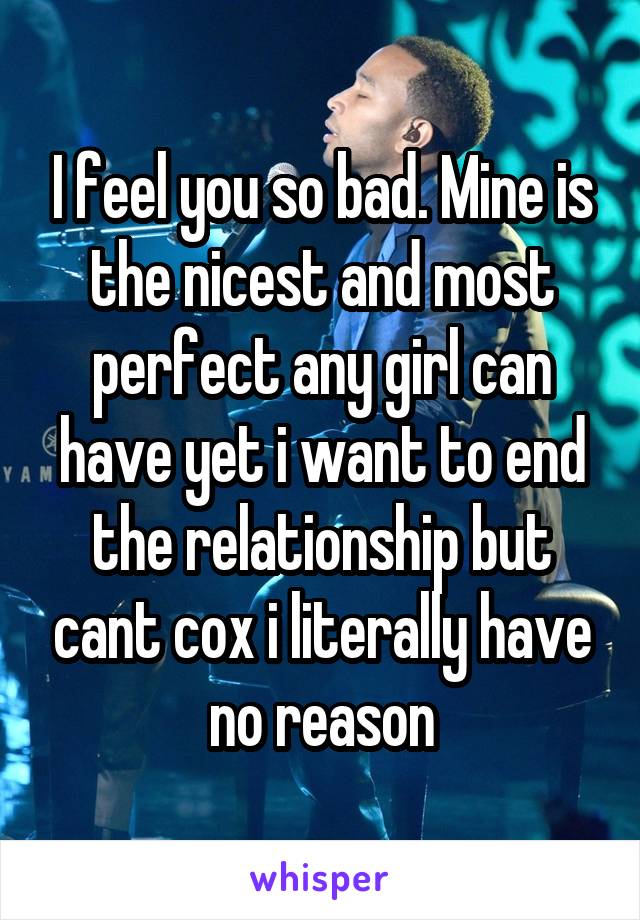 I feel you so bad. Mine is the nicest and most perfect any girl can have yet i want to end the relationship but cant cox i literally have no reason
