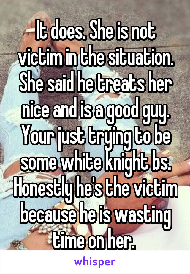 It does. She is not victim in the situation. She said he treats her nice and is a good guy. Your just trying to be some white knight bs. Honestly he's the victim because he is wasting time on her. 